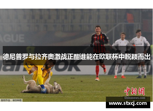 德尼普罗与拉齐奥激战正酣谁能在欧联杯中脱颖而出